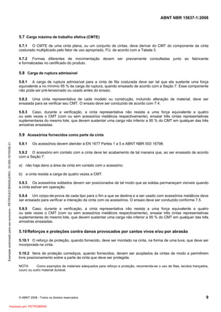 ABNT NBR 15637-1:2008
© ABNT 2008 - Todos os direitos reservados 9
5.7 Carga máxima de trabalho efetiva (CMTE)
5.7.1 O CMTE de uma cinta plana, ou um conjunto de cintas, deve derivar do CMT do componente da cinta
costurado multiplicado pelo fator de uso apropriado, FU, de acordo com a Tabela 3.
5.7.2 Formas diferentes de movimentação devem ser previamente consultadas junto ao fabricante
e formalizadas no certificado do produto.
5.8 Carga de ruptura admissível
5.8.1 A carga de ruptura admissível para a cinta de fita costurada deve ser tal que ela sustente uma força
equivalente a no mínimo 95 % da carga de ruptura, quando ensaiado de acordo com a Seção 7. Esse componente
não pode ser pré-tensionado ou usado antes do ensaio.
5.8.2 Uma cinta representativa de cada modelo ou construção, incluindo alteração de material, deve ser
ensaiada para se verificar seu CMT. O ensaio deve ser conduzido de acordo com 7.4.
5.8.3 Caso, durante a verificação, a cinta representativa não resista a uma força equivalente a quatro
ou sete vezes o CMT (com ou sem acessórios metálicos respectivamente), ensaiar três cintas representativas
suplementares do mesmo lote, que devem sustentar uma carga não inferior a 95 % do CMT em qualquer das três
amostras ensaiadas.
5.9 Acessórios fornecidos como parte da cinta
5.9.1 Os acessórios devem atender à EN 1677 Partes 1 a 5 e ABNT NBR ISO 16798.
5.9.2 O acessório em contato com a cinta deve ter acabamento de tal maneira que, ao ser ensaiado de acordo
com a Seção 7:
a) não haja dano a área da cinta em contato com o acessório;
b) a cinta resista a carga de quatro vezes a CMT.
5.9.3 Os acessórios soldados devem ser posicionados de tal modo que as soldas permaneçam visíveis quando
a cinta estiver em operação.
5.9.4 Um corpo-de-prova de cada tipo para o fim a que se destina e a ser usado com acessórios metálicos deve
ser ensaiado para verificar a interação da cinta com os acessórios. O ensaio deve ser conduzido conforme 7.5.
5.9.5 Caso, durante a verificação, a cinta representativa não resista a uma força equivalente a quatro
ou sete vezes o CMT (com ou sem acessórios metálicos respectivamente), ensaiar três cintas representativas
suplementares do mesmo lote, que devem sustentar uma carga não inferior a 95 % do CMT em qualquer das três
amostras ensaiadas.
5.10Reforços e proteções contra danos provocados por cantos vivos e/ou por abrasão
5.10.1 O reforço de proteção, quando fornecido, deve ser montado na cinta, na forma de uma luva, que deve ser
incorporada na cinta.
5.10.2 Itens de proteção corrediços, quando fornecidos, devem ser acoplados às cintas de modo a permitirem
livre posicionamento sobre a parte da cinta que deve ser protegida.
NOTA Como exemplos de materiais adequados para reforço e proteção, recomenda-se o uso de fitas, tecidos trançados,
couro ou outro material durável.
Exemplar
autorizado
para
uso
exclusivo
-
PETROLEO
BRASILEIRO
-
33.000.167/0036-31
Impresso por: PETROBRAS
 