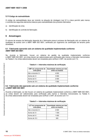 ABNT NBR 15637-1:2008
10 © ABNT 2008 - Todos os direitos reservados
5.11Código de rastreabilidade
O código de rastreabilidade deve ser incluído na etiqueta de rotulagem (ver 8.1) e deve permitir pelo menos
o controle dos seguintes elementos básicos para rastreabilidade dos produtos fabricados:
a) identificação da cinta;
b) identificação do controle de fabricação.
6 Amostragem
O volume de ensaios de fabricação depende de o fabricante possuir processo de fabricação sob um sistema de
qualidade de acordo com a ABNT NBR ISO 9001, certificado por organismo de certificação de terceira parte
acreditado.
6.1 Fabricante operando sob um sistema de qualidade implementado conforme
ABNT NBR ISO 9001
Se, durante a fabricação, houver um sistema de gestão da qualidade implementado conforme
a ABNT NBR ISO 9001, as cintas devem ser selecionadas para verificação pelo menos a intervalos mencionados
na Tabela 4. As cintas selecionadas devem ser ensaiadas para verificar o CMT, de acordo com 7.4.
Tabela 4 — Intervalos máximos de verificação
CMT de componente de
cinta plana
Quantidade máxima por lote
entre os ensaios
Até e incluindo 3 t 4 000
Acima de 3 t 3 000
Acima de 5 t 2 000
Acima de 10 t 1 000
6.2 Fabricante não operando sob um sistema de qualidade implementado conforme
a ABNT NBR ISO 9001
Durante a fabricação, se não houver um sistema de qualidade implementado conforme a ABNT NBR ISO 9001,
as cintas devem ser selecionadas para verificação pelo menos a intervalos mencionados na Tabela 5.
As cintas selecionadas devem ser ensaiadas para verificar o CMT, de acordo com 7.4
Tabela 5 — Intervalos máximos de verificação
LCT de componente de
cinta plana
Quantidade máxima por lote
entre os ensaios
Até e incluindo 3 t 2 000
Acima de 3 t 1 500
Acima de 5 t 1 000
Acima de 10 t 500
Exemplar
autorizado
para
uso
exclusivo
-
PETROLEO
BRASILEIRO
-
33.000.167/0036-31
Impresso por: PETROBRAS
 