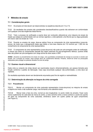 ABNT NBR 15637-1:2008
© ABNT 2008 - Todos os direitos reservados 11
7 Métodos de ensaio
7.1 Considerações gerais
7.1.1 Os ensaios em lote devem ser desenvolvidos na seqüência descrita em 7.2 a 7.5.
7.1.2 Os resultados dos ensaios são considerados desclassificatórios quando não estiverem em conformidade
com qualquer uma das exigências desta Norma.
7.1.3 Todo o processo de verificação e exame deve ser conduzido utilizando-se uma máquina de ensaio de
tração que esteja em conformidade com as normas vigentes e, onde aplicável, uma fita de aço ou régua graduada
em menor valor de divisão de 1 mm.
7.1.4 Durante os ensaios de carga, deve-se aplicar força ao componente da cinta representativa (corpo-de-
prova), de modo que o alongamento deste seja obtido a uma taxa máxima de 110 mm/min por 1 000 mm de
comprimento do componente da cinta representativa.
7.1.5 O componente da cinta representativa (corpo-de-prova) não pode ser pré-carregado antes da verificação,
a menos que todos os componentes daquele tipo sejam passíveis de pré-carregamento idêntico, quando então
eles não podem ser pré-carregados com carga acima de duas vezes o CMT.
AVISO - Durante os procedimentos de ensaio de carga, uma quantidade considerável de energia se acumula no tecido sob
tensão. Se a amostra se romper, essa energia deve ser subitamente liberada. Portanto, devem-se tomar as precauções
adequadas para proteger as pessoas situadas na zona de perigo.
7.2 Exames visual e dimensional
Cada cinta ou conjunto de cintas devem ser examinadas visual e dimensionalmente, por pessoa treinada para
função conforme o padrão de fabricação. Caso seja encontrada qualquer não-conformidade, a cinta deve ser
rejeitada.
Os resultados apontados devem ser devidamente arquivados para fins de registro e rastreabilidade.
7.3 Determinação da alteração na largura da cinta carregada
7.3.1 Procedimento
7.3.1.1 Montar um componente de cinta costurada representativo (corpo-de-prova) na máquina de ensaio
e dispô-lo de modo a não sustentar carga, mas formando uma catenária suave.
7.3.1.2 Marcar toda a face da cinta, normal ao eixo longitudinal, no ponto médio da amostra. Fazer outra
marca suplementar de cada lado da marca do centro, a meio caminho entre a marca central e o ponto de suporte
de peso do componente de cinta costurada, dividindo-o assim em quatro partes de igual comprimento
(ver Figura 3).
Exemplar
autorizado
para
uso
exclusivo
-
PETROLEO
BRASILEIRO
-
33.000.167/0036-31
Impresso por: PETROBRAS
 