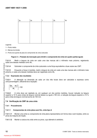 ABNT NBR 15637-1:2008
12 © ABNT 2008 - Todos os direitos reservados
3a 2a 1 2b 3b
Legenda
1 – Ponto médio
2 – Marcas de divisão
3 – Ponto de suporte de peso do componente de cinta costurada
Figura 3 — Posição da marcação para dividir o componente de cinta em quatro partes iguais
7.3.1.3 Medir a largura da cinta em cada uma das marcas até o milímetro mais próximo, registrando
cada uma dessas medidas como W1.
7.3.1.4 Submeter o componente da cinta costurada a uma força equivalente a duas vezes seu CMT.
7.3.1.5 Enquanto a força é mantida, medir a largura da cinta em cada uma das marcas até o milímetro mais
próximo, e cada uma dessas medidas deve ser registrada como W2.
7.3.2 Expressão dos resultados
7.3.2.1 A alteração na dimensão de cada um dos três locais deve ser calculada e expressa como
uma porcentagem, utilizando-se a equação:
( )
100
1
1
2
×
⎥
⎥
⎦
⎤
⎢
⎢
⎣
⎡ −
W
W
W
7.3.2.2 A cinta deve ser rejeitada se, em qualquer um dos pontos medidos, houver redução na largura
superior a 10 % para cintas de largura nominal abaixo ou igual a 100 mm, e redução da largura superior a 12 %
para cintas de largura nominal acima de 100 mm.
7.4 Verificação do CMT de uma cinta
7.4.1 Procedimento
7.4.1.1 Componentes de cinta plana sem fim, cinta tipo A
7.4.1.1.1 Montar uma cinta ou componente de cinta plana representativa em forma reta e sem torções, entre os
pinos da máquina de tração.
7.4.1.1.2 Manter a costura de união entre os pinos, cujo diâmetro é arbitrário.
Exemplar
autorizado
para
uso
exclusivo
-
PETROLEO
BRASILEIRO
-
33.000.167/0036-31
Impresso por: PETROBRAS
 