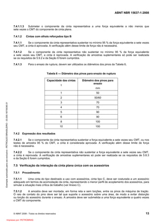 ABNT NBR 15637-1:2008
© ABNT 2008 - Todos os direitos reservados 13
7.4.1.1.3 Submeter o componente da cinta representativa a uma força equivalente a não menos que
sete vezes o CMT do componente de cinta plana.
7.4.1.2 Cintas com olhais reforçados tipo B
7.4.1.1 Se o componente da cinta representativa sustentar no mínimo 95 % da força equivalente a sete vezes
seu CMT, a cinta é aprovada. A verificação além desse limite de força não é necessária.
7.4.1.2 Se o componente da cinta representativa não sustentar no mínimo 95 % da força equivalente
a sete vezes seu CMT, a cinta é reprovada. A verificação de amostras suplementares só pode ser realizada
se os requisitos de 5.9.2 e da Seção 6 forem cumpridos.
7.4.1.3 Para o ensaio de ruptura, devem ser utilizados os diâmetros dos pinos da Tabela 6.
Tabela 6 — Diâmetro dos pinos para ensaio de ruptura
Capacidade das cintas
t
Diâmetro dos pinos para
ensaio
mm
1 50
2 50/60
3 70
4 70
5 90
6 90
8 100
10 100
7.4.2 Expressão dos resultados
7.4.2.1 Se o componente da cinta representativa sustentar a força equivalente a sete vezes seu CMT, ou nos
testes de amostra 95 % do CMT, a cinta é considerada aprovada. A verificação além desse limite de força
não é necessária.
7.4.2.2 Se o componente da cinta representativa não sustentar a força equivalente a sete vezes seu CMT,
a cinta é reprovada. A verificação de amostras suplementares só pode ser realizada se os requisitos de 5.8.3
e da Seção 6 forem cumpridos.
7.5 Verificação da interação da cinta plana única com os acessórios
7.5.1 Procedimento
7.5.1.1 Uma cinta do tipo destinado a uso com acessórios, cinta tipo C, deve ser costurada a um acessório
adequado em termos de acomodação da cinta, representando o menor perfil de acoplamento dos acessórios, para
simular a situação mais crítica de trabalho (ver Anexo C).
7.5.1.2 A amostra deve ser montada, em forma reta e sem torções, entre os pinos da máquina de tração.
O raio de contato do pino deve ser tal que suporte o acessório sobre uma área, de modo a evitar distorção
ou torção do acessório durante o ensaio. A amostra deve ser submetida a uma força equivalente a quatro vezes
o CMT do componente.
Exemplar
autorizado
para
uso
exclusivo
-
PETROLEO
BRASILEIRO
-
33.000.167/0036-31
Impresso por: PETROBRAS
 