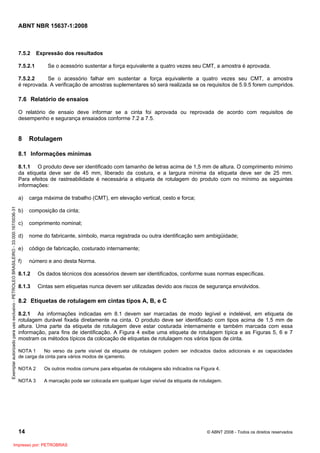 ABNT NBR 15637-1:2008
14 © ABNT 2008 - Todos os direitos reservados
7.5.2 Expressão dos resultados
7.5.2.1 Se o acessório sustentar a força equivalente a quatro vezes seu CMT, a amostra é aprovada.
7.5.2.2 Se o acessório falhar em sustentar a força equivalente a quatro vezes seu CMT, a amostra
é reprovada. A verificação de amostras suplementares só será realizada se os requisitos de 5.9.5 forem cumpridos.
7.6 Relatório de ensaios
O relatório de ensaio deve informar se a cinta foi aprovada ou reprovada de acordo com requisitos de
desempenho e segurança ensaiados conforme 7.2 a 7.5.
8 Rotulagem
8.1 Informações mínimas
8.1.1 O produto deve ser identificado com tamanho de letras acima de 1,5 mm de altura. O comprimento mínimo
da etiqueta deve ser de 45 mm, liberado da costura, e a largura mínima da etiqueta deve ser de 25 mm.
Para efeitos de rastreabilidade é necessária a etiqueta de rotulagem do produto com no mínimo as seguintes
informações:
a) carga máxima de trabalho (CMT), em elevação vertical, cesto e forca;
b) composição da cinta;
c) comprimento nominal;
d) nome do fabricante, símbolo, marca registrada ou outra identificação sem ambigüidade;
e) código de fabricação, costurado internamente;
f) número e ano desta Norma.
8.1.2 Os dados técnicos dos acessórios devem ser identificados, conforme suas normas específicas.
8.1.3 Cintas sem etiquetas nunca devem ser utilizadas devido aos riscos de segurança envolvidos.
8.2 Etiquetas de rotulagem em cintas tipos A, B, e C
8.2.1 As informações indicadas em 8.1 devem ser marcadas de modo legível e indelével, em etiqueta de
rotulagem durável fixada diretamente na cinta. O produto deve ser identificado com tipos acima de 1,5 mm de
altura. Uma parte da etiqueta de rotulagem deve estar costurada internamente e também marcada com essa
informação, para fins de identificação. A Figura 4 exibe uma etiqueta de rotulagem típica e as Figuras 5, 6 e 7
mostram os métodos típicos da colocação de etiquetas de rotulagem nos vários tipos de cinta.
NOTA 1 No verso da parte visível da etiqueta de rotulagem podem ser indicados dados adicionais e as capacidades
de carga da cinta para vários modos de içamento.
NOTA 2 Os outros modos comuns para etiquetas de rotulagens são indicados na Figura 4.
NOTA 3 A marcação pode ser colocada em qualquer lugar visível da etiqueta de rotulagem.
Exemplar
autorizado
para
uso
exclusivo
-
PETROLEO
BRASILEIRO
-
33.000.167/0036-31
Impresso por: PETROBRAS
 