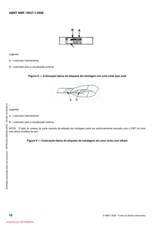 ABNT NBR 15637-1:2008
16 © ABNT 2008 - Todos os direitos reservados
Legenda
A – costurado internamente
B – costurado para a visualização externa
Figura 5 — Colocação típica de etiqueta de rotulagem em uma cinta tipo anel
Legenda
A – costurado internamente
B – costurado para a visualização externa
NOTA O lado do avesso da parte exposta da etiqueta de rotulagem pode ser adicionalmente marcado com o CMT da cinta
nos vários modelos de uso.
Figura 6 — Colocação típica de etiqueta de rotulagem em uma cinta com olhais
Exemplar
autorizado
para
uso
exclusivo
-
PETROLEO
BRASILEIRO
-
33.000.167/0036-31
Impresso por: PETROBRAS
 