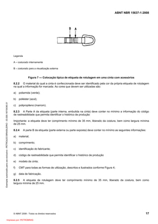 ABNT NBR 15637-1:2008
© ABNT 2008 - Todos os direitos reservados 17
Legenda
A – costurado internamente
B – costurado para a visualização externa
Figura 7 — Colocação típica de etiqueta de rotulagem em uma cinta com acessórios
8.2.2 O material do qual a cinta é confeccionada deve ser identificado pela cor da própria etiqueta de rotulagem
na qual a informação for marcada. As cores que devem ser utilizadas são:
a) poliamida (verde);
b) poliéster (azul);
c) polipropileno (marrom).
8.2.3 A Parte A da etiqueta (parte interna, embutida na cinta) deve conter no mínimo a informação do código
de rastreabilidade que permita identificar o histórico de produçãoSS.
Importante: a etiqueta deve ter comprimento mínimo de 35 mm, liberado da costura, bem como largura mínima
de 25 mm.
8.2.4 A parte B da etiqueta (parte externa ou parte exposta) deve conter no mínimo as seguintes informações:
a) material;
b) comprimento;
c) identificação do fabricante;
d) código de rastreabilidade que permita identificar o histórico de produção
e) modelo da cinta;
f) CMT para todas as formas de utilização, descritos e ilustrados conforme Figura 4;
g) data de fabricação.
8.2.5 A etiqueta de rotulagem deve ter comprimento mínimo de 35 mm, liberado da costura, bem como
largura mínima de 25 mm.
Exemplar
autorizado
para
uso
exclusivo
-
PETROLEO
BRASILEIRO
-
33.000.167/0036-31
Impresso por: PETROBRAS
 