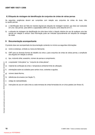 ABNT NBR 15637-1:2008
18 © ABNT 2008 - Todos os direitos reservados
8.3 Etiqueta de rotulagem de identificação de conjuntos de cintas de várias pernas
As seguintes exigências devem ser cumpridas com relação aos conjuntos de cintas de duas, três
ou quatro pernas:
a) a identificação deve ser feita de maneira legível em etiqueta de rotulagem durável, que deve ser costurada
em uma das pernas para definir a capacidade (CMT) do conjunto, como descrito em 8.1;
b) a etiqueta de rotulagem de identificação da cinta deve incluir o ângulo máximo de uso de qualquer uma das
pernas em relação à vertical. Esta informação pode ser indicada opcionalmente em etiqueta de rotulagem
de metal.
9 Documentação acompanhante
O produto deve ser acompanhado de documentação contendo no mínimo as seguintes informações:
a) nome e endereço, símbolo ou marca do fabricante;
b) CMT para as diversas formas de trabalho da cinta e, para conjuntos de cintas de várias pernas, a amplitude
dos ângulos em relação à vertical;
c) tipo, incluindo olhal, acessório, número de pernas e comprimento;
d) a expressão “cinta plana” ou “conjunto de cintas planas”;
e) material de confecção da cinta e temperatura ambiente limite de utilização;
f) orientações sobre os cuidados para cantos vivos, cortantes e agudos;
g) número desta Norma;
h) referências de ensaios (ver Seção 7);
i) código de rastreabilidade;
j) instruções de uso em cada cinta ou cada remessa de cintas fornecidas de um único pedido (ver Anexo A).
Exemplar
autorizado
para
uso
exclusivo
-
PETROLEO
BRASILEIRO
-
33.000.167/0036-31
Impresso por: PETROBRAS
 