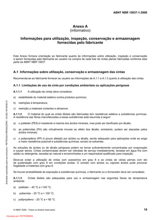 ABNT NBR 15637-1:2008
© ABNT 2008 - Todos os direitos reservados 19
Anexo A
(informativo)
Informações para utilização, inspeção, conservação e armazenagem
fornecidas pelo fabricante
Este Anexo fornece orientação ao fabricante quanto às informações sobre utilização, inspeção e conservação
a serem fornecidas pelo fabricante ao usuário na compra de cada lote de cintas planas fabricadas conforme esta
parte da ABNT NBR 15637.
A.1 Informações sobre utilização, conservação e armazenagem das cintas
Recomenda-se ao fabricante fornecer ao usuário as informações de A.1.1 a A.1.3 quanto à utilização das cintas.
A.1.1 Limitações de uso da cinta por condições ambientais ou aplicações perigosas
A.1.1.1 A utilização de cintas deve considerar:
a) estabilidade do material seletivo contra produtos químicos;
b) restrições à temperatura;
c) restrição a materiais cortantes e abrasivos.
A.1.1.2 O material do qual as cintas têxteis são fabricadas tem resistência seletiva a substâncias químicas.
A resistência das fibras manufaturadas a essas substâncias está resumida a seguir:
a) o poliéster (PES) é resistente à maioria dos ácidos minerais, mas pode ser danificado por álcalis;
b) as poliamidas (PA) são virtualmente imunes ao efeito dos álcalis; entretanto, podem ser atacadas pelos
ácidos minerais;
c) o polipropileno (PP) é pouco afetado por ácidos ou álcalis, sendo adequado para aplicações onde se exige
a maior resistência possível a substâncias químicas, exceto os solventes.
As soluções de ácidos ou de álcalis perigosas podem se tornar suficientemente concentradas por evaporação
e causar danos. Cintas contaminadas devem ser retiradas de serviço imediatamente, lavadas em água fria com
sabão ou detergente, secadas ao natural e encaminhadas a um responsável qualificado para inspeção.
Deve-se evitar a utilização de cintas com acessórios em grau 8 e as cintas de várias pernas com elo
de sustentação com grau 8 em condições ácidas. O contato com ácidos ou vapores ácidos pode provocar
fragilidade a materiais com grau 8.
Se houver probabilidade de exposição a substâncias químicas, o fabricante ou o fornecedor deve ser consultado.
A.1.1.3 Cintas têxteis são adequadas para uso e armazenagem nas seguintes faixas de temperatura
ambiente:
a) poliéster: - 40 °C a +100 °C;
b) poliamida: - 20 °C a + 100 °C;
c) polipropileno: - 20 °C a + 80 °C.
Exemplar
autorizado
para
uso
exclusivo
-
PETROLEO
BRASILEIRO
-
33.000.167/0036-31
Impresso por: PETROBRAS
 