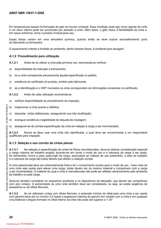 ABNT NBR 15637-1:2008
20 © ABNT 2008 - Todos os direitos reservados
Em temperaturas baixas há formação de gelo se houver umidade. Essa condição pode agir como agente de corte
e um dano interno pode ser provocado por abrasão à cinta. Além disso, o gelo reduz a flexibilidade da cinta e,
em casos extremos, torna o produto inviável para uso.
Essas faixas variam em uma atmosfera química, quando então se deve buscar aconselhamento junto
ao fabricante ou fornecedor.
O aquecimento indireto e limitado ao ambiente, dentro dessas faixas, é aceitável para secagem.
A.1.2 Procedimento para utilização
A.1.2.1 Antes de se utilizar a cinta pela primeira vez, recomenda-se verificar:
a) disponibilidade de instrução e treinamento;
b) se a cinta corresponde precisamente àquela especificada no pedido;
c) existência do certificado do produto, emitido pelo fabricante;
d) se a identificação e o CMT marcados na cinta correspondem às informações constantes no certificado.
A.1.2.2 Antes de cada utilização recomenda-se:
a) verificar disponibilidade de procedimento de inspeção;
b) inspecionar a cinta quanto a defeitos;
c) descartar cintas defeituosas, assegurando sua não reutilização;
d) averiguar existência e legibilidade de etiqueta de rotulagem;
e) assegurar-se da correta especificação da cinta em relação à carga a ser movimentada;
A.1.2.3 Nunca se deve usar uma cinta não identificada, a qual deve ser encaminhada a um responsável
qualificado para inspeção.
A.1.3 Seleção e uso correto de cintas planas
A.1.3.1 Na seleção e especificação de cintas de fibras manufaturadas, deve-se dedicar consideração especial
à carga máxima de trabalho exigida, levando-se em conta o modo de uso e a natureza da carga a ser içada.
As dimensões, forma e peso (peso-kgf) da carga, associados ao método de uso pretendido, a área de trabalho
e a natureza da carga são todos fatores que afetam a seleção correta.
A cinta selecionada deve ser suficientemente forte e ter o comprimento correto para o modo de uso. Caso mais de
uma cinta seja usada para elevar uma carga, todas devem ser do mesmo material e compatíveis com a carga
a ser movimentada. O material do qual a cinta é manufaturada não pode ser afetado adversamente pelo ambiente
de trabalho ou pela carga.
Deve-se também considerar os acessórios auxiliares e os dispositivos de elevação, que devem ser compatíveis
com a(s) cinta(s). A extremidade de uma cinta também deve ser considerada, ou seja, se existe exigência de
acessórios ou de olhais flexíveis.
A.1.3.2 Ao se utilizarem cintas com olhais flexíveis, a extensão mínima do olhal para uma cinta a ser usada
com gancho deve ser no mínimo 3,5 vezes a espessura máxima do gancho em contato com a cinta e em qualquer
circunstância o ângulo formado no olhal interno da cinta não pode ser superior a + 20°.
Exemplar
autorizado
para
uso
exclusivo
-
PETROLEO
BRASILEIRO
-
33.000.167/0036-31
Impresso por: PETROBRAS
 