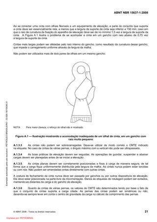 ABNT NBR 15637-1:2008
© ABNT 2008 - Todos os direitos reservados 21
Ao se conectar uma cinta com olhais flexíveis a um equipamento de elevação, a parte do conjunto que suporta
a cinta deve ser essencialmente reta, a menos que a largura de suporte da cinta seja inferior a 150 mm, caso em
que o raio de curvatura da fixação do aparelho de elevação deve ser de no mínimo 1,5 vez a largura de suporte da
cinta. A Figura A.1 ilustra o problema de se acomodar a cinta em um gancho com raio abaixo de 0,75 vez
a largura de suporte da cinta.
Cintas mais largas podem ser afetadas pelo raio interno do gancho, como resultado da curvatura desse gancho,
que impede o carregamento uniforme através da largura da malha.
Não podem ser utilizados mais de dois pares de olhais em um mesmo gancho.
NOTA Para maior clareza, o reforço do olhal não é mostrado.
Figura A.1 — Ilustração mostrando a acomodação inadequada de um olhal de cinta, em um gancho com
raio muito pequeno
A.1.3.3 As cintas não podem ser sobrecarregadas. Deve-se utilizar de modo correto o CMTE indicado
na etiqueta. No caso de cintas de várias pernas, o ângulo máximo com a vertical não pode ser ultrapassado.
A.1.3.4 As boas práticas de elevação devem ser seguidas. As operações de guindar, suspender e abaixar
cargas devem ser planejadas antes de se iniciar a elevação.
A.1.3.5 As cintas planas devem ser corretamente posicionadas e fixas à carga de maneira segura, de tal
forma que a carga fique uniformemente distribuída pela largura da malha. As cintas nunca podem estar torcidas
ou com nós. Não podem ser emendadas cintas diretamente com outras cintas.
A costura de fechamento da cinta nunca deve ser passada por ganchos ou por outros dispositivos de elevação.
Ela deve estar posicionada na parte livre da movimentação. Danos às etiquetas de rotulagem podem ser evitados,
mantendo-as distantes da carga e do gancho de elevação.
A.1.3.6 Quanto às cintas de várias pernas, os valores de CMTE são determinados tendo por base o fato de
que o conjunto de cintas suporta a carga citada. As pernas das cintas podem ser simétricas ou não,
devendo-se sempre levar em conta o centro de gravidade da carga no cálculo de comprimento das pernas.
Exemplar
autorizado
para
uso
exclusivo
-
PETROLEO
BRASILEIRO
-
33.000.167/0036-31
Impresso por: PETROBRAS
 