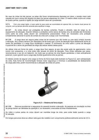 ABNT NBR 15637-1:2008
22 © ABNT 2008 - Todos os direitos reservados
No caso de cintas de três pernas, se estas não forem simetricamente dispostas em plano, a tensão maior está
naquela em que a soma dos ângulos do plano às pernas adjacentes for maior. O mesmo efeito ocorre em cintas
de quatro pernas, quando a rigidez da carga também deve ser considerada.
NOTA Com uma carga rígida, a maior parte do peso pode ser acomodada em apenas três, ou mesmo duas pernas do
conjunto, com as demais servindo somente para equilibrar a carga.
A.1.3.7 As cintas devem ser protegidas de bordas cortantes, fricção e abrasão, seja da carga ou do
equipamento de elevação. Quando reforços e proteções contra danos de bordas e/ou de abrasão são fornecidos
como parte da cinta, estes devem ser corretamente posicionados. Pode ser necessária uma proteção
complementar adicional no ponto de contato da cinta com a carga a ser movimentada.
A.1.3.8 A carga deve ser segura pelas cintas de tal maneira que não tombe ou caia da(s) cinta(s) durante
a elevação. A(s) cinta(s) deve(m) ser disposta(s) de tal modo que o ponto de elevação fique diretamente acima do
centro de gravidade e a carga fique equilibrada e estável. O movimento da cinta sobre o ponto de elevação
é possível se o centro de gravidade da carga não estiver abaixo desse ponto.
Ao utilizar cinta em forma de cesto, a carga deve ficar segura, já que não existe ação de agarramento, como
ocorre com acessórios, e a cinta pode rolar através do ponto de elevação. Para cintas utilizadas aos pares,
recomenda-se o uso de um balancim, de modo que as pernas da cinta fiquem pendentes o mais verticalmente
possível, e para garantir que a carga seja dividida igualmente entre as pernas.
O método correto de segurar uma carga na forma de forca dupla está ilustrado na Figura A.2, sem sobreposição
da cinta. Esta forma de movimentação fornece maior segurança e minimiza a possibilidade de deslizamento
da carga pela cinta, porém recomenda-se a utilização de cintas em pares.
Figura A.2 — Sistema de forca duplo
A.1.3.9 Deve-se providenciar a segurança do pessoal durante a elevação. As pessoas em circulação na área
de perigo devem ser alertadas da operação e, se necessário, evacuadas da área imediatamente.
As mãos e outras partes do corpo devem ser mantidas longe da cinta, para evitar lesão quando a carga
for elevada.
Em longos percursos deve-se utilizar cabo-guia não metálico com comprimento preferencialmente acima de 4,5 m.
Exemplar
autorizado
para
uso
exclusivo
-
PETROLEO
BRASILEIRO
-
33.000.167/0036-31
Impresso por: PETROBRAS
 