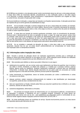 ABNT NBR 15637-1:2008
© ABNT 2008 - Todos os direitos reservados 23
A.1.3.10 Deve-se proceder a uma elevação parcial, sendo recomendado elevar-se até que a cinta esteja esticada.
A carga deve então ser levemente elevada, procedendo-se a uma verificação quanto a ela estar segura
e ter assumido a posição pretendida. Esse procedimento é especialmente importante com engates de cesto
ou outras formas, nas quais a fricção pode reter a carga.
Se houver tendência à inclinação, a carga deve ser baixada e as fixações reposicionadas. A elevação parcial deve
ser repetida até que se tenha garantia da estabilidade da carga.
A.1.3.11 Ao se proceder à elevação, é preciso assegurar-se de que a carga esteja sob controle, por exemplo,
para evitar rotação acidental ou colisão com outros objetos. Deve-se evitar o comando intermitente de içamento,
pois isso aumenta as forças atuando sobre a cinta. Uma carga na cinta ou a própria cinta não pode ser arrastada
no chão ou sobre superfícies ásperas.
A.1.3.12 A carga deve ser baixada de maneira igualmente controlada, como no procedimento de elevação.
Deve-se evitar o aprisionamento da cinta na operação de baixar a carga. Na carga que possuir cantos vivos
ou cortantes, estes devem ser protegidos e não podem ser depositadas cargas sobre a cinta em contato direto
com o solo, para evitar danos na estrutura da cinta. Em casos específicos, como armazenamento de tubos,
os quais são depositados em estrados e empilhados, as cintas não sofrem desgastes devido à sua acomodação.
Não se deve tentar puxar a cinta debaixo da carga quando esta estiver descansando sobre ela.
A.1.3.13 Ao se completar a operação de elevação da carga, a cinta deve voltar a seu armazenamento
apropriado. Quando fora de uso, as cintas devem preferencialmente ser armazenadas em locais limpos,
sem exposição solar e à temperatura ambiente.
A.2 Informações sobre inspeção das cintas
A.2.1 Durante o período de utilização devem ser realizados regularmente controles para a verificação de
defeitos ou danos que podem influenciar no uso seguro da cinta. Estas inspeções devem também ser realizadas
em todos os acessórios e equipamentos que são utilizados junto com a cinta.
A.2.2 São exemplos para defeitos ou danos que podem influenciar no uso seguro:
a) desfiamento da superfície: sob uso normal, pode surgir desfiamento nas fibras de superfície. Isso é normal e
seu efeito é mínimo. Entretanto, os efeitos são variáveis e, à medida que o processo continua, pode-se
esperar alguma perda de resistência. Qualquer desfiamento substancial e pontual deve ser examinado
criticamente. A abrasão local, distinta daquela decorrente de uso geral, pode ser provocada por bordas
agudas enquanto a cinta está sob tensão, podendo provocar perda de capacidade;
b) cortes transversais ou longitudinais, danos às bordas provocados por cortes e desfiamentos e cortes
na costura ou nos olhais;
c) ataques químicos: podem ocasionar enfraquecimento do material e são identificados por descamação
na superfície, perda de área e amolecimento da cinta;
d) dano por aquecimento ou fricção: indicado pelas fibras que assumem aparência lisa e brilhante e, em casos
extremos, através de fusão das fibras;
e) acessórios desgastados, deformados ou trincados.
A.2.3 Os períodos de inspeção devem ser determinados por um responsável qualificado, considerando-se
as aplicações, o ambiente, a freqüência de uso e questões similares. Entretanto, as cintas devem ser
inspecionadas pelo menos uma vez ao ano, para estabelecer sua adequação quanto à continuidade de uso.
Deve-se manter registros dessas inspeções conforme Portaria MTE 3214/78, NR 11.
A.2.4 As cintas danificadas devem ser recolhidas do serviço. Quando tecnicamente possível, as cintas devem
ser reparadas apenas pelo fabricante da cinta.
Exemplar
autorizado
para
uso
exclusivo
-
PETROLEO
BRASILEIRO
-
33.000.167/0036-31
Impresso por: PETROBRAS
 