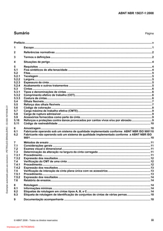ABNT NBR 15637-1:2008
© ABNT 2008 - Todos os direitos reservados iii
Sumário Página
Prefácio........................................................................................................................................................................v
1 Escopo............................................................................................................................................................1
2 Referências normativas ................................................................................................................................2
3 Termos e definições......................................................................................................................................2
4 Situações de perigo.......................................................................................................................................4
5 Requisitos ......................................................................................................................................................4
5.1 Fios sintéticos de alta tenacidade ...............................................................................................................4
5.2 Fitas.................................................................................................................................................................5
5.2.1 Tecelagem ......................................................................................................................................................5
5.2.2 Largura............................................................................................................................................................5
5.2.3 Espessura da cinta........................................................................................................................................5
5.2.4 Acabamento e outros tratamentos ..............................................................................................................5
5.3 Cintas..............................................................................................................................................................6
5.3.1 Tipos e denominações de cintas .................................................................................................................6
5.3.2 Comprimento efetivo de trabalho (CET)......................................................................................................6
5.3.3 Costura de cintas...........................................................................................................................................6
5.4 Olhais flexíveis...............................................................................................................................................7
5.5 Reforço dos olhais flexíveis .........................................................................................................................7
5.6 Código de coloração .....................................................................................................................................8
5.7 Carga máxima de trabalho efetiva (CMTE)..................................................................................................9
5.8 Carga de ruptura admissível ........................................................................................................................9
5.9 Acessórios fornecidos como parte da cinta...............................................................................................9
5.10 Reforços e proteções contra danos provocados por cantos vivos e/ou por abrasão...........................9
5.11 Código de rastreabilidade ..........................................................................................................................10
6 Amostragem.................................................................................................................................................10
6.1 Fabricante operando sob um sistema de qualidade implementado conforme ABNT NBR ISO 900110
6.2 Fabricante não operando sob um sistema de qualidade implementado conforme a ABNT NBR ISO
9001...............................................................................................................................................................10
7 Métodos de ensaio ......................................................................................................................................11
7.1 Considerações gerais .................................................................................................................................11
7.2 Exames visual e dimensional.....................................................................................................................11
7.3 Determinação da alteração na largura da cinta carregada .....................................................................11
7.3.1 Procedimento...............................................................................................................................................11
7.3.2 Expressão dos resultados..........................................................................................................................12
7.4 Verificação do CMT de uma cinta ..............................................................................................................12
7.4.1 Procedimento...............................................................................................................................................12
7.4.2 Expressão dos resultados..........................................................................................................................13
7.5 Verificação da interação da cinta plana única com os acessórios........................................................13
7.5.1 Procedimento...............................................................................................................................................13
7.5.2 Expressão dos resultados..........................................................................................................................14
7.6 Relatório de ensaios....................................................................................................................................14
8 Rotulagem ....................................................................................................................................................14
8.1 Informações mínimas..................................................................................................................................14
8.2 Etiquetas de rotulagem em cintas tipos A, B, e C....................................................................................14
8.3 Etiqueta de rotulagem de identificação de conjuntos de cintas de várias pernas...............................18
9 Documentação acompanhante ..................................................................................................................18
Exemplar
autorizado
para
uso
exclusivo
-
PETROLEO
BRASILEIRO
-
33.000.167/0036-31
Impresso por: PETROBRAS
 