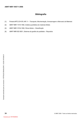 ABNT NBR 15637-1:2008
24 © ABNT 2008 - Todos os direitos reservados
Bibliografia
[1] Portaria MTE 3214/78, NR 11 – Transporte, Movimentação, Armazenagem e Manuseio de Materiais
[2] ABNT NBR 11914:1992, Análise quantitativa de materiais têxteis
[3] ABNT NBR 12744:1992, Fibras têxteis – Classificação
[4] ABNT NBR ISO 9001, Sistemas de gestão da qualidade – Requisitos
Exemplar
autorizado
para
uso
exclusivo
-
PETROLEO
BRASILEIRO
-
33.000.167/0036-31
Impresso por: PETROBRAS
 