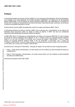ABNT NBR 15637-1:2008
© ABNT 2008 - Todos os direitos reservados v
Prefácio
A Associação Brasileira de Normas Técnicas (ABNT) é o Foro Nacional de Normalização. As Normas Brasileiras,
cujo conteúdo é de responsabilidade dos Comitês Brasileiros (ABNT/CB), dos Organismos de Normalização
Setorial (ABNT/ONS) e das Comissões de Estudo Especiais (ABNT/CEE), são elaboradas por Comissões de
Estudo (CE), formadas por representantes dos setores envolvidos, delas fazendo parte: produtores, consumidores
e neutros (universidade, laboratório e outros).
Os Documentos Técnicos ABNT são elaborados conforme as regras das Diretivas ABNT, Parte 2.
A Associação Brasileira de Normas Técnicas (ABNT) chama atenção para a possibilidade de que alguns dos
elementos deste documento podem ser objeto de direito de patente. A ABNT não deve ser considerada
responsável pela identificação de quaisquer direitos de patentes.
A ABNT NBR 15637-1 foi elaborada no Comitê Brasileiro de Têxteis e do Vestuário (ABNT/CB-17), pela Comissão
de Estudo de Tecidos Industriais (CE-17:800.02). O seu 1º Projeto circulou em Consulta Nacional conforme
Edital nº 01 e 02, de 01.02.2006 a 31.03.2006, com o número de Projeto 17:800.02-004/1. O seu 2º Projeto
circulou em Consulta Nacional conforme Edital nº 06, de 22.05.2007 a 23.07.2007, com o número de
2º Projeto 17:800.02-004/1. O seu 3º Projeto circulou em Consulta Nacional conforme Edital nº 05, de 20.05.2008
a 18.07.2008, com o número de 3º Projeto 17:800.02-004/1.
Esta Norma sob o título geral “Cintas têxteis – Elevação de cargas”, tem previsão de conter as seguintes partes:
⎯ Parte 1: Cintas planas manufaturadas, com fitas tecidas com fios sintéticos de alta tenacidade formados por
multifilamentos;
⎯ Parte 2: Cintas tubulares, manufaturadas, com tecido tubular obtido com fios sintéticos de alta tenacidade
formados por multifilamentos.
Esta Norma é baseada na EN-1492-1:2000.
Exemplar
autorizado
para
uso
exclusivo
-
PETROLEO
BRASILEIRO
-
33.000.167/0036-31
Impresso por: PETROBRAS
 
