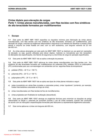 NORMA BRASILEIRA ABNT NBR 15637-1:2008
© ABNT 2008 - Todos os direitos reservados 1
Cintas têxteis para elevação de cargas
Parte 1: Cintas planas manufaturadas, com fitas tecidas com fios sintéticos
de alta tenacidade formados por multifilamentos
1 Escopo
1.1 Esta parte da ABNT NBR 15637 especifica os requisitos mínimos para fabricação de cintas planas
manufaturadas, com fitas tecidas com fios sintéticos de alta tenacidade, formados por multifilamentos, para
elevação de cargas, incluindo as exigências relacionadas à segurança e os métodos de classificar e ensaiar cintas
planas e conjunto de cintas fixadas em anel, com ou sem acessórios, com larguras variando de 25 mm
até 450 mm.
1.2 As cintas planas abrangidas por esta parte da ABNT NBR 15637 se destinam ao uso geral em operações
de elevação, ou seja, quando utilizadas para elevar objetos, materiais ou mercadorias que não necessitem
de alterações das especificações, dos fatores de segurança ou dos limites de carga de operação especificados.
1.3 Esta parte da ABNT NBR 15637 não se aplica a elevação de pessoas.
1.4 Esta parte da ABNT NBR 15637 aplica-se às cintas planas manufaturadas com fitas tecidas com fios
sintéticos de alta tenacidade formados por multifilamentos em poliamida (PA), poliéster (PES) ou polipropileno
(PP) condicionadas para uso e armazenagem em ambientes com as seguintes faixas de temperatura:
a) poliéster (PES): - 40 °C a + 100 °C;
b) poliamida (PA): - 20 °C a + 100 °C;
c) polipropileno (PP): - 20 °C a + 80 °C.
1.5 Esta parte da ABNT NBR 15637 não se aplica aos tipos de cintas planas indicados a seguir:
a) redes (consistindo em várias fitas cruzadas e costuradas juntas), cintas “ajustáveis” (contendo, por exemplo,
fivelas intermediárias costuradas ao longo da cinta);
b) cintas manufaturadas com fitas tecidas de fios de monofilamentos;
c) cintas projetadas sem finalidade de reutilização (descartável).
1.6 Esta parte da ABNT NBR 15637 abrange as exigências técnicas para minimizar as situações de perigo
relacionadas na Seção 4, passíveis de ocorrerem durante o uso de cintas tubulares, quando não conduzido
de acordo com as instruções e especificações fornecidas pelo fabricante ou representante legalmente autorizado.
1.7 Esta norma aplica-se a cintas com larguras até 450 mm.
Exemplar
autorizado
para
uso
exclusivo
-
PETROLEO
BRASILEIRO
-
33.000.167/0036-31
Impresso por: PETROBRAS
 