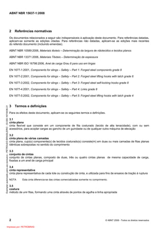 ABNT NBR 15637-1:2008
2 © ABNT 2008 - Todos os direitos reservados
2 Referências normativas
Os documentos relacionados a seguir são indispensáveis à aplicação deste documento. Para referências datadas,
aplicam-se somente as edições citadas. Para referências não datadas, aplicam-se as edições mais recentes
do referido documento (incluindo emendas).
ABNT NBR 10589:2006, Materiais têxteis – Determinação da largura de nãotecidos e tecidos planos
ABNT NBR 13371:2006, Materiais Têxteis – Determinação de espessura
ABNT NBR ISO 16798:2006, Anel de carga Grau 8 para uso em lingas
EN 1677-1:2001, Components for slings – Safety – Part 1: Forged steel components grade 8
EN 1677-2:2001, Components for slings – Safety – Part 2: Forged steel lifting hooks with latch grade 8
EN 1677-3:2002, Components for slings – Safety – Part 3: Forged steel self-locking hooks grade 8
EN 1677-4:2001, Components for slings – Safety – Part 4: Links grade 8
EN 1677-5:2002, Components for slings – Safety – Part 5: Forged steel lifting hooks with latch grade 4
3 Termos e definições
Para os efeitos deste documento, aplicam-se os seguintes termos e definições.
3.1
cinta plana
cinta flexível que consiste em um componente de fita costurado (tecido de alta tenacidade), com ou sem
acessórios, para acoplar cargas ao gancho de um guindaste ou de qualquer outra máquina de elevação
3.2
cinta plana de várias camadas
cinta plana, cujo(s) componente(s) de tecidos costurado(s) consiste(m) em duas ou mais camadas de fitas planas
idênticas sobrepostas no sentido do comprimento
3.3
conjunto de cintas
conjunto de cintas planas, composto de duas, três ou quatro cintas planas de mesma capacidade de carga,
fixadas a um anel de carga principal
3.4
cinta representativa
cinta plana representativa de cada lote ou construção de cinta, e utilizada para fins de ensaios de tração à ruptura
NOTA Esta cinta diferencia-se das cintas comercializadas somente no comprimento.
3.5
costura
método de unir fitas, formando uma cinta através de pontos de agulha e linha apropriada
Exemplar
autorizado
para
uso
exclusivo
-
PETROLEO
BRASILEIRO
-
33.000.167/0036-31
Impresso por: PETROBRAS
 