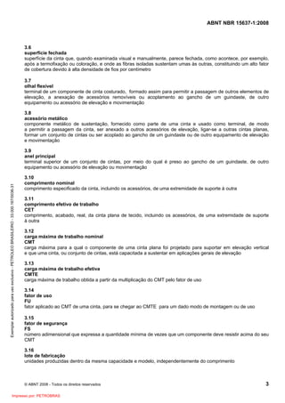 ABNT NBR 15637-1:2008
© ABNT 2008 - Todos os direitos reservados 3
3.6
superfície fechada
superfície da cinta que, quando examinada visual e manualmente, parece fechada, como acontece, por exemplo,
após a termofixação ou coloração, e onde as fibras isoladas sustentam umas às outras, constituindo um alto fator
de cobertura devido à alta densidade de fios por centímetro
3.7
olhal flexível
terminal de um componente de cinta costurado, formado assim para permitir a passagem de outros elementos de
elevação, a anexação de acessórios removíveis ou acoplamento ao gancho de um guindaste, de outro
equipamento ou acessório de elevação e movimentação
3.8
acessório metálico
componente metálico de sustentação, fornecido como parte de uma cinta e usado como terminal, de modo
a permitir a passagem da cinta, ser anexado a outros acessórios de elevação, ligar-se a outras cintas planas,
formar um conjunto de cintas ou ser acoplado ao gancho de um guindaste ou de outro equipamento de elevação
e movimentação
3.9
anel principal
terminal superior de um conjunto de cintas, por meio do qual é preso ao gancho de um guindaste, de outro
equipamento ou acessório de elevação ou movimentação
3.10
comprimento nominal
comprimento especificado da cinta, incluindo os acessórios, de uma extremidade de suporte à outra
3.11
comprimento efetivo de trabalho
CET
comprimento, acabado, real, da cinta plana de tecido, incluindo os acessórios, de uma extremidade de suporte
à outra
3.12
carga máxima de trabalho nominal
CMT
carga máxima para a qual o componente de uma cinta plana foi projetado para suportar em elevação vertical
e que uma cinta, ou conjunto de cintas, está capacitada a sustentar em aplicações gerais de elevação
3.13
carga máxima de trabalho efetiva
CMTE
carga máxima de trabalho obtida a partir da multiplicação do CMT pelo fator de uso
3.14
fator de uso
FU
fator aplicado ao CMT de uma cinta, para se chegar ao CMTE para um dado modo de montagem ou de uso
3.15
fator de segurança
FS
número adimensional que expressa a quantidade mínima de vezes que um componente deve resistir acima do seu
CMT
3.16
lote de fabricação
unidades produzidas dentro da mesma capacidade e modelo, independentemente do comprimento
Exemplar
autorizado
para
uso
exclusivo
-
PETROLEO
BRASILEIRO
-
33.000.167/0036-31
Impresso por: PETROBRAS
 