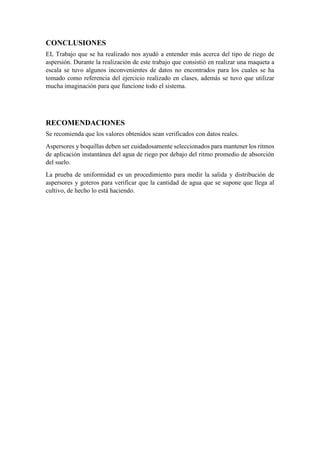 CONCLUSIONES
EL Trabajo que se ha realizado nos ayudó a entender más acerca del tipo de riego de
aspersión. Durante la realización de este trabajo que consistió en realizar una maqueta a
escala se tuvo algunos inconvenientes de datos no encontrados para los cuales se ha
tomado como referencia del ejercicio realizado en clases, además se tuvo que utilizar
mucha imaginación para que funcione todo el sistema.
RECOMENDACIONES
Se recomienda que los valores obtenidos sean verificados con datos reales.
Aspersores y boquillas deben ser cuidadosamente seleccionados para mantener los ritmos
de aplicación instantánea del agua de riego por debajo del ritmo promedio de absorción
del suelo.
La prueba de uniformidad es un procedimiento para medir la salida y distribución de
aspersores y goteros para verificar que la cantidad de agua que se supone que llega al
cultivo, de hecho lo está haciendo.
 
