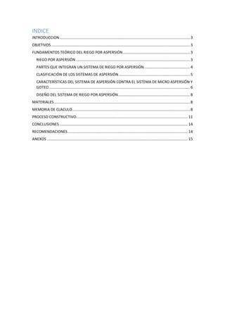 INDICE
INTRODUCCION............................................................................................................................. 3
OBJETIVOS..................................................................................................................................... 3
FUNDAMENTOS TEÓRICO DEL RIEGO POR ASPERSIÓN................................................................ 3
RIEGO POR ASPERSIÓN ............................................................................................................. 3
PARTES QUE INTEGRAN UN SISTEMA DE RIEGO POR ASPERSIÓN............................................ 4
CLASIFICACIÓN DE LOS SISTEMAS DE ASPERSIÓN .................................................................... 5
CARACTERÍSTICAS DEL SISTEMA DE ASPERSIÓN CONTRA EL SISTEMA DE MICRO ASPERSIÓN Y
GOTEO....................................................................................................................................... 6
DISEÑO DEL SISTEMA DE RIEGO POR ASPERSIÓN..................................................................... 8
MATERIALES .................................................................................................................................. 8
MEMORIA DE CLACULO................................................................................................................. 8
PROCESO CONSTRUCTIVO........................................................................................................... 11
CONCLUSIONES ........................................................................................................................... 14
RECOMENDACIONES................................................................................................................... 14
ANEXOS ....................................................................................................................................... 15
 