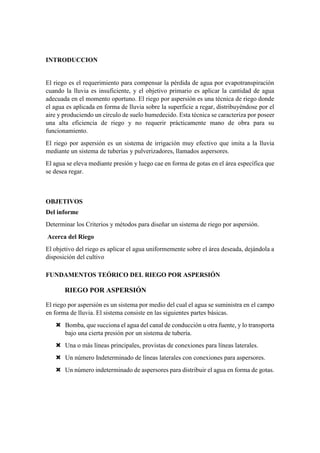 INTRODUCCION
El riego es el requerimiento para compensar la pérdida de agua por evapotranspiración
cuando la lluvia es insuficiente, y el objetivo primario es aplicar la cantidad de agua
adecuada en el momento oportuno. El riego por aspersión es una técnica de riego donde
el agua es aplicada en forma de lluvia sobre la superficie a regar, distribuyéndose por el
aire y produciendo un círculo de suelo humedecido. Esta técnica se caracteriza por poseer
una alta eficiencia de riego y no requerir prácticamente mano de obra para su
funcionamiento.
El riego por aspersión es un sistema de irrigación muy efectivo que imita a la lluvia
mediante un sistema de tuberías y pulverizadores, llamados aspersores.
El agua se eleva mediante presión y luego cae en forma de gotas en el área específica que
se desea regar.
OBJETIVOS
Del informe
Determinar los Criterios y métodos para diseñar un sistema de riego por aspersión.
Acerca del Riego
El objetivo del riego es aplicar el agua uniformemente sobre el área deseada, dejándola a
disposición del cultivo
FUNDAMENTOS TEÓRICO DEL RIEGO POR ASPERSIÓN
RIEGO POR ASPERSIÓN
El riego por aspersión es un sistema por medio del cual el agua se suministra en el campo
en forma de lluvia. El sistema consiste en las siguientes partes básicas.
 Bomba, que succiona el agua del canal de conducción u otra fuente, y lo transporta
bajo una cierta presión por un sistema de tubería.
 Una o más líneas principales, provistas de conexiones para líneas laterales.
 Un número Indeterminado de líneas laterales con conexiones para aspersores.
 Un número indeterminado de aspersores para distribuir el agua en forma de gotas.
 