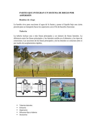 PARTES QUE INTEGRAN UN SISTEMA DE RIEGO POR
ASPERSIÓN
Bombas de riego
La bomba sirve para succionar el agua de la fuente y poner el líquido bajo una cierta
presión para su transporte hacia los aspersores con el fin de hacerlos funcionar.
Tubería
La tubería incluye una o más líneas principales y un número de líneas laterales. La
diferencia entre las líneas principales y las laterales estriba en el diámetro y los tipos de
conexiones. Las secciones de las líneas principales y de las laterales se conectan entre sí
por medio de acoplamientos rápidos.
 Tuberías laterales
 Emisores
 Aspersores
 Difusores fijos o toberas
 Accesorios
 