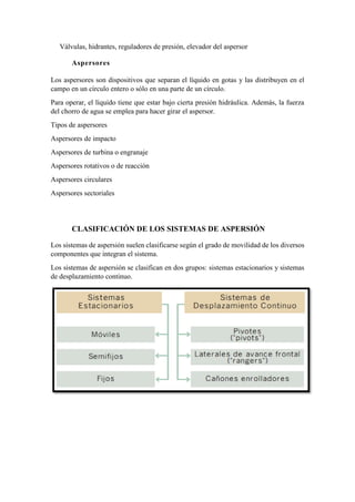 Válvulas, hidrantes, reguladores de presión, elevador del aspersor
Aspersores
Los aspersores son dispositivos que separan el líquido en gotas y las distribuyen en el
campo en un círculo entero o sólo en una parte de un círculo.
Para operar, el líquido tiene que estar bajo cierta presión hidráulica. Además, la fuerza
del chorro de agua se emplea para hacer girar el aspersor.
Tipos de aspersores
Aspersores de impacto
Aspersores de turbina o engranaje
Aspersores rotativos o de reacción
Aspersores circulares
Aspersores sectoriales
CLASIFICACIÓN DE LOS SISTEMAS DE ASPERSIÓN
Los sistemas de aspersión suelen clasificarse según el grado de movilidad de los diversos
componentes que integran el sistema.
Los sistemas de aspersión se clasifican en dos grupos: sistemas estacionarios y sistemas
de desplazamiento continuo.
 