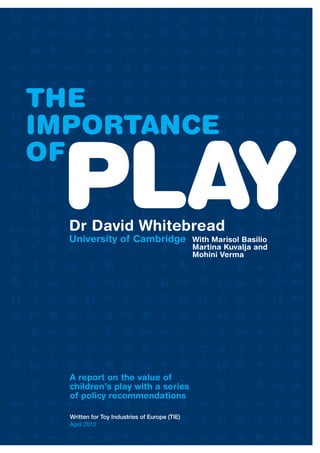 1
THE IMPORTANCE OF PLAY
THE
IMPORTANCE
OF
PLAY
Dr David Whitebread
University of Cambridge With Marisol Basilio
Martina Kuvalja and
Mohini Verma
A report on the value of
children’s play with a series
of policy recommendations
Written for Toy Industries of Europe (TIE)
April 2012
 