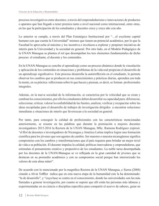 Ciencias de la Eduación y Humanidades
12 Revista Multi-Ensayos
procesos investigativos entre docentes; a través del emprendedurismo e innovaciones de productos
o aparatos que han llegado a tener premios tanto a nivel nacional como internacional, entre otras,
en las que la participación de los estudiantes y docentes crece y crece año con año.
Lo anterior se cumple, a través del Plan Estratégico Institucional por “…el excelente capital
humano con que cuenta la Universidad” mismos que tienen un potencial académico, por lo que la
Facultad lo aprovecha al máximo y los incentiva e involucra a explorar y proponer iniciativas de
interés para la Universidad y la sociedad en general. Por otro lado, en el Modelo Pedagógico de
la UNAN Managua se plantea el rol que desempeñan los tres elementos fundamentales de dicho
proceso: el estudiante, el docente y los contenidos.
En la UNAN-Managua se concibe el aprendizaje como un proceso dinámico donde la vinculación
y aplicación de los contenidos en situaciones y problemas de la vida real propician el desarrollo de
un aprendizaje significativo. Este proceso desarrolla la autorreflexión en el estudiante, le permite
observar los cambios que se producen en sus conocimientos y prácticas diarias, aprenden con toda
la mente, en su práctica reflexionan sobre lo que hacen y piensan, es decir, se forman profesionales
integrales.
Además, en la nueva sociedad de la información, se caracteriza por la velocidad que se crean y
cambian los conocimientos, por ello los estudiantes deben desarrollar su capacidad para: diferenciar,
seleccionar, criticar, valorar la confiabilidad de las fuentes, analizar, verificar y recapacitar sobre las
ideas recopiladas para el desarrollo de trabajos de investigación dirigidos a encontrar soluciones
inmediatas a situaciones de interés que favorezcan a la sociedad en general.
Por tanto, para conseguir la calidad de profesionales con las características mencionadas
anteriormente, se resume en las palabras que durante la premiación a mejores docentes
investigadores 2015-2016 la Rectora de la UNAN Managua, MSc. Ramona Rodríguez expresó:
“el Rol de docentes e investigadores de Nicaragua y América Latina implica lograr una formación
científica para los jóvenes que son agentes de cambio. Ser maestro o maestra nicaragüense significa
compromiso con los cambios y transformaciones que el país requiere para brindar un mejor nivel
de vida a su población. El docente impulsa la calidad, políticas innovadoras y emprendedoras, que
estimulan el pensamiento creativo y propositivo de los estudiantes. La noble tarea desempeñada
por los docentes de la UNAN-Managua se ve reflejada en la gran cantidad de jóvenes que se
destacan en su promedio académico y con su compromiso social porque han interiorizado los
valores de esta alma máter”.
De acuerdo con lo mencionado por la magnífica Rectora de la UNAN Managua, e Sierra (2004)
citando a Alvin Toffller indica que en esta nueva etapa de la humanidad este la ha denominado:
“la de desarrollo”, y “cuya base se centra en el conocimiento, donde las universidades son las más
llamadas a generar investigación, por cuanto se supone que allí están las personas más idóneas y
experimentadas en su ciencia o disciplina específica para compartir el acervo de saberes, guiar en
 