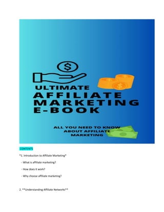 CONTENTS
*1. Introduction to Affiliate Marketing*
- What is affiliate marketing?
- How does it work?
- Why choose affiliate marketing?
2. **Understanding Affiliate Networks**
 