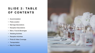 S L I D E 2 : TA B L E
O F C O N T E N T S
• Accommodation
• Party Location
• Marriage Decorations
• Reception Decorations
• Menu: Food & Beverages
• Wedding Activities
• Reception Activities
• Photo & Video Coverage
• Transportation
• Map for Guests
 