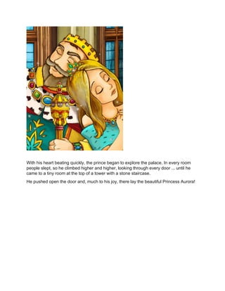 With his heart beating quickly, the prince began to explore the palace. In every room
people slept, so he climbed higher and higher, looking through every door ... until he
came to a tiny room at the top of a tower with a stone staircase.
He pushed open the door and, much to his joy, there lay the beautiful Princess Aurora!
 