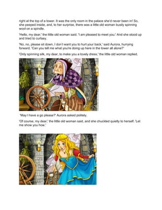 right at the top of a tower. It was the only room in the palace she’d never been in! So,
she peeped inside, and, to her surprise, there was a little old woman busily spinning
wool on a spindle.
'Hello, my dear,' the little old woman said. 'I am pleased to meet you.' And she stood up
and tried to curtsey.
'No, no, please sit down, I don’t want you to hurt your back,' said Aurora, hurrying
forward. 'Can you tell me what you're doing up here in the tower all alone?'
'Only spinning silk, my dear, to make you a lovely dress,' the little old woman replied.
'May I have a go please?' Aurora asked politely.
'Of course, my dear,' the little old woman said, and she chuckled quietly to herself. 'Let
me show you how.'
 
