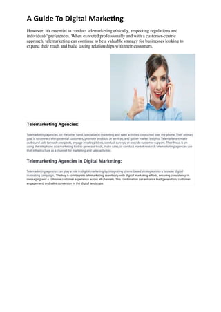 A Guide To Digital Marketing
However, it's essential to conduct telemarketing ethically, respecting regulations and
individuals' preferences. When executed professionally and with a customer-centric
approach, telemarketing can continue to be a valuable strategy for businesses looking to
expand their reach and build lasting relationships with their customers.
Telemarketing Agencies:
Telemarketing agencies, on the other hand, specialize in marketing and sales activities conducted over the phone. Their primary
goal is to connect with potential customers, promote products or services, and gather market insights. Telemarketers make
outbound calls to reach prospects, engage in sales pitches, conduct surveys, or provide customer support. Their focus is on
using the telephone as a marketing tool to generate leads, make sales, or conduct market research telemarketing agencies use
that infrastructure as a channel for marketing and sales activities.
Telemarketing Agencies In Digital Marketing:
Telemarketing agencies can play a role in digital marketing by integrating phone-based strategies into a broader digital
marketing campaign. The key is to integrate telemarketing seamlessly with digital marketing efforts, ensuring consistency in
messaging and a cohesive customer experience across all channels. This combination can enhance lead generation, customer
engagement, and sales conversion in the digital landscape.
 