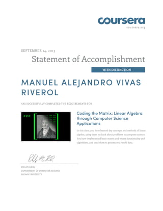 coursera.org
Statement of Accomplishment
WITH DISTINCTION
SEPTEMBER 14, 2013
MANUEL ALEJANDRO VIVAS
RIVEROL
HAS SUCCESSFULLY COMPLETED THE REQUIREMENTS FOR
Coding the Matrix: Linear Algebra
through Computer Science
Applications
In this class, you have learned key concepts and methods of linear
algebra, using them to think about problems in computer science.
You have implemented basic matrix and vector functionality and
algorithms, and used them to process real-world data.
PHILIP KLEIN
DEPARTMENT OF COMPUTER SCIENCE
BROWN UNIVERSITY
 
