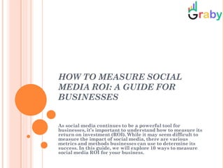 HOW TO MEASURE SOCIAL
MEDIA ROI: A GUIDE FOR
BUSINESSES
As social media continues to be a powerful tool for
businesses, it’s important to understand how to measure its
return on investment (ROI). While it may seem difficult to
measure the impact of social media, there are various
metrics and methods businesses can use to determine its
success. In this guide, we will explore 10 ways to measure
social media ROI for your business.
 