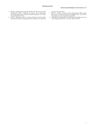 7
Thatchinamoorthy
Innovare Journal Of Agri. Sci, Vol 4, Issue 4, 5-7
5. Mishra A, Whitten M, Ketelaar JW, Salokhe VM. The System of Rice
Intensification (SRI): A challenge for science, and an opportunity
for farmer empowerment towards sustainable agriculture. Int J Agric
Sustain 2006;4(3):193-212.
6. Nayak C, Mahunta R, Dash S. Economic benefits of System of Rice
Intensification (SRI) in Kendrapara district of Odisha. Int J Appl Pure
Sci Agric 2016;2(6):220-5.
7. Santhi S. A Study of System of Rice Intensification (SRI) Among
Rice Farmers of Tirunelveli District. Unpublished M.Sc. (Ag.) Thesis,
Annamalai University, Annamalai Nagar; 2006.
8. Venkatapirabu J, Ranganathan S. Knowledge level of paddy growers on
water management practices. J Ext Educ 1992;3(3):540-2.
 