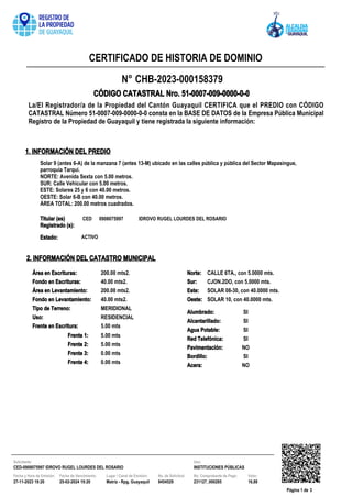 N° CHB-2023-000158379
La/El Registrador/a de la Propiedad del Cantón Guayaquil CERTIFICA que el PREDIO con CÓDIGO
CATASTRAL Número 51-0007-009-0000-0-0 consta en la BASE DE DATOS de la Empresa Pública Municipal
Registro de la Propiedad de Guayaquil y tiene registrada la siguiente información:
CÓDIGO CATASTRAL Nro. 51-0007-009-0000-0-0
CERTIFICADO DE HISTORIA DE DOMINIO
1. INFORMACIÓN DEL PREDIO
Solar 9 (antes 6-A) de la manzana 7 (antes 13-M) ubicado en las calles pública y pública del Sector Mapasingue,
parroquia Tarqui.
NORTE: Avenida Sexta con 5.00 metros.
SUR: Calle Vehicular con 5.00 metros.
ESTE: Solares 25 y 6 con 40.00 metros.
OESTE: Solar 6-B con 40.00 metros.
ÁREA TOTAL: 200.00 metros cuadrados.
Titular (es)
Registrado (s):
CED 0908075997 IDROVO RUGEL LOURDES DEL ROSARIO
ACTIVO
Estado:
Pavimentación:
Acera:
SI
NO
Bordillo:
SI
SI
Frente en Escritura:
200.00 mts2.
MERIDIONAL
200.00 mts2.
Tipo de Terreno:
Alumbrado: SI
Uso:
5.00 mts
Red Telefónica:
NO
Alcantarillado:
Área en Levantamiento:
RESIDENCIAL
Fondo en Escrituras: 40.00 mts2.
Área en Escrituras:
Agua Potable: SI
SOLAR 08-30, con 40.0000 mts.
CALLE 6TA., con 5.0000 mts.
Este:
SOLAR 10, con 40.0000 mts.
Sur: CJON.2DO, con 5.0000 mts.
Oeste:
Norte:
5.00 mts
Frente 4: 0.00 mts
Frente 3:
Frente 1:
0.00 mts
Frente 2: 5.00 mts
Fondo en Levantamiento: 40.00 mts2.
2. INFORMACIÓN DEL CATASTRO MUNICIPAL
Página 1 de 3
Solicitante:
8454529
27-11-2023 19:20 25-02-2024 19:20 16,88
231127_000285
Uso:
Fecha y Hora de Emisión: Fecha de Vencimiento: Lugar / Canal de Emisión: No. Comprobante de Pago: Valor:
No. de Solicitud:
CED-0908075997 IDROVO RUGEL LOURDES DEL ROSARIO INSTITUCIONES PÚBLICAS
Matriz - Rpg, Guayaquil
 