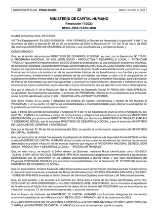 Boletín Oficial Nº 35.332 - Primera Sección 32 Martes 2 de enero de 2024
MINISTERIO DE CAPITAL HUMANO
Resolución 17/2023
RESOL-2023-17-APN-MCH
Ciudad de Buenos Aires, 29/12/2023
VISTO el Expediente N° EX-2023-154008538- -APN-CSP#MDS, el Decreto de Necesidad y Urgencia N° 8 del 10 de
diciembre de 2023, el Decreto N° 86 del 26 de diciembre de 2023, la Resolución N° 121 del 18 de marzo de 2020
del entonces MINISTERIO DE DESARROLLO SOCIAL y sus modificatorias y complementarias, y
CONSIDERANDO:
Que, en el ámbito del entonces MINISTERIO DE DESARROLLO SOCIAL se creó, por la Resolución N° 121/20,
el PROGRAMA NACIONAL DE INCLUSIÓN SOCIO - PRODUCTIVA Y DESARROLLO LOCAL – “POTENCIAR
TRABAJO” que prevé la implementación de DOS (2) tipos de prestaciones: a) una prestación económica individual,
de percepción periódica y duración determinada, denominada SALARIO SOCIAL COMPLEMENTARIO, destinada a
mejorar los ingresos de las personas que se encuentren en situación de alta vulnerabilidad social y económica, cuya
finalidad es contribuir a la satisfacción de las necesidades básicas de los beneficiarios y sus familias y promover
el sostenimiento, fortalecimiento y sustentabilidad de las actividades que lleven a cabo y b) el otorgamiento de
subsidios y/o créditos ministeriales a las Unidades de Gestión y/o Unidades de Gestión Asociadas, para la Ejecución
de Planes de Actividades que permitan garantizar y promover la implementación, desarrollo y fortalecimiento de
los proyectos socio-productivos, socio-laborales y socio-comunitarios que se ejecuten en el marco del programa.
Que por el Artículo 2° de la Resolución del ex Ministerio de Desarrollo Social N° RESOL-2021-1868-APN-MDS,
se aprobaron los lineamientos generales, y acciones del PROGRAMA referido en el considerando que antecede,
como ANEXO identificado como IF-2021-126061188-APN-UEPNISPYDLPT#MDS.
Que dicho Anexo, en su punto 7 establece los criterios de ingreso, permanencia y egreso de los titulares al
PROGRAMA, y en su punto 7.2. define las Compatibilidades e Incompatibilidades para obtener la percepción de
la prestación económica prevista por el mismo.
Que, a través del Decreto de Necesidad y Urgencia N° 8 del 10 de diciembre de 2023 se creó el MINISTERIO DE
CAPITAL HUMANO, el cual tiene a cargo los compromisos y obligaciones asumidos por el entonces MINISTERIO
DE EDUCACIÓN, por el entonces MINISTERIO DE CULTURA, por el entonces MINISTERIO DE TRABAJO, EMPLEO
Y SEGURIDAD SOCIAL, por el entonces MINISTERIO DE DESARROLLO SOCIAL y por el entonces MINISTERIO
DE LAS MUJERES, GÉNEROS Y DIVERSIDAD.
Que por el Decreto N° 86 del 26 de diciembre del 2023, se aprobó la conformación organizativa del MINISTERIO
DE CAPITAL HUMANO.
Que, por otra parte, la Unidad Fiscal para la Investigación de Delitos relativos a la Seguridad Social (UFISeS) remitió
a este MINISTERIO DE CAPITAL HUMANO oficios a través de los cuales se establecen las nóminas de personas
detectadas en posible infracción de las normas vigentes que regulan el PROGRAMA NACIONAL DE INCLUSIÓN
SOCIO - PRODUCTIVA Y DESARROLLO LOCAL – “POTENCIAR TRABAJO”.
Que, en ese marco, se requirió al Señor Asesor de Gabinete, mediante Notas identificadas como NO-2023-
153310312-APN-MCH y NO-2023-153946868-APN-MCH, se proceda a suspender preventivamente a las personas
beneficiarias que se encuentren en los listados acompañados a dichas notas, y que sean beneficiarios del
Programa POTENCIAR TRABAJO, por encontrar incompatibilidades con la Resolución N° 121/2020 del entonces
MINISTERIO DE DESARROLLO SOCIAL.
Que,enesecontexto,elSeñorAsesordeGabineteprocedióareunirlainformaciónnecesariaparadarcumplimientoa
lo requerido oportunamente, a través de las Notas identificadas como NO-2023-153444954-APN-MDS y NO-2023-
153988358-APN-MDS enviadas al Señor Director de Servicios Digitales, Informáticos y de Telecomunicaciones.
Que, en este sentido, y de acuerdo a lo remitido por dicha área a través de las Notas identificadas como NO-
2023-153471331-APN-DISEDIT#MDS y NO-2023-154066222-APN- DISEDIT#MDS, se ha vinculado al expediente
de la referencia el listado final del cruzamiento de datos de los titulares del PROGRAMA que se encontrarían en
infracción del punto 7.2 de lineamientos generales, y acciones del mismo.
Que el Asesor de Gabinete del MINISTERIO DE CAPITAL HUMANO con funciones delegadas ha intervenido
conforme lo establecido en la Resolución Nº RESOL-2023-1-APN-MCH del 14 de diciembre de 2023.
QuelaDIRECCIÓNGENERALDEASUNTOSJURÍDICOSdelaSECRETARÍANACIONALDENIÑEZ,ADOLESCENCIA
Y FAMILA del MINISTERIO DE CAPITAL HUMANO ha tomado la intervención que le compete.
#I7043270I#
 