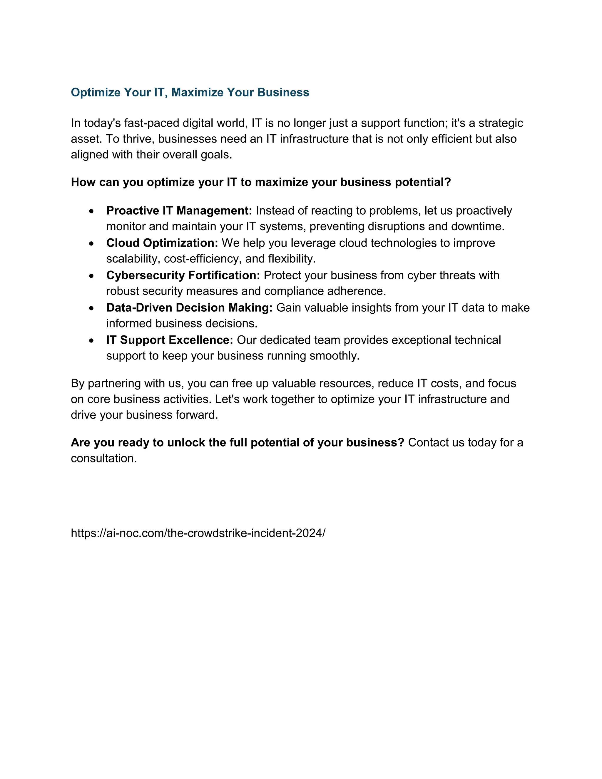 Optimize Your IT, Maximize Your Business
In today's fast-paced digital world, IT is no longer just a support function; it's a strategic
asset. To thrive, businesses need an IT infrastructure that is not only efficient but also
aligned with their overall goals.
How can you optimize your IT to maximize your business potential?
 Proactive IT Management: Instead of reacting to problems, let us proactively
monitor and maintain your IT systems, preventing disruptions and downtime.
 Cloud Optimization: We help you leverage cloud technologies to improve
scalability, cost-efficiency, and flexibility.
 Cybersecurity Fortification: Protect your business from cyber threats with
robust security measures and compliance adherence.
 Data-Driven Decision Making: Gain valuable insights from your IT data to make
informed business decisions.
 IT Support Excellence: Our dedicated team provides exceptional technical
support to keep your business running smoothly.
By partnering with us, you can free up valuable resources, reduce IT costs, and focus
on core business activities. Let's work together to optimize your IT infrastructure and
drive your business forward.
Are you ready to unlock the full potential of your business? Contact us today for a
consultation.
https://ai-noc.com/the-crowdstrike-incident-2024/
 
