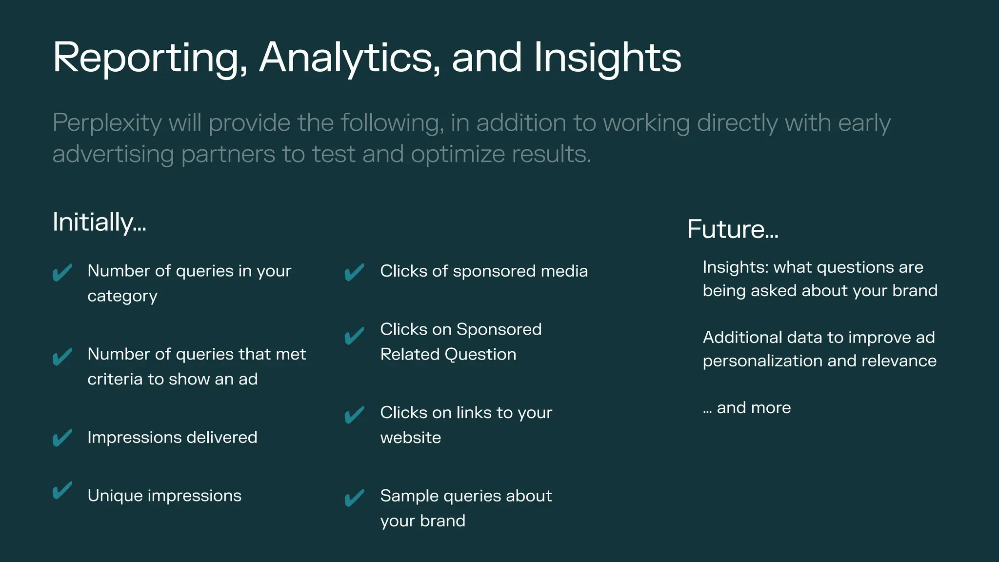 Number of queries in your
category
Number of queries that met
criteria to show an ad
Impressions delivered
Unique impressions
Reporting, Analytics, and Insights
✔ Clicks of sponsored media
Clicks on Sponsored
Related Question
Clicks on links to your
website
Sample queries about
your brand
✔
✔
✔
✔
✔
✔
✔
Perplexity will provide the following, in addition to working directly with early
advertising partners to test and optimize results.
Future…
Insights: what questions are
being asked about your brand
Additional data to improve ad
personalization and relevance
… and more
Initially…
 