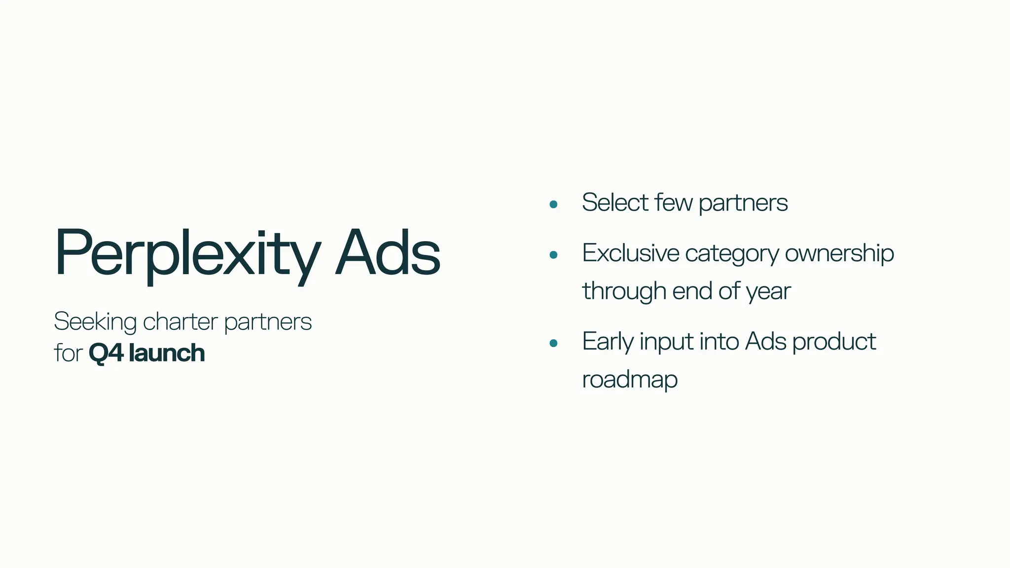 Seeking charter partners
for Q4 launch
•
•
•
Select few partners
Exclusive category ownership
through end of year
Early input into Ads product
roadmap
Perplexity Ads
 