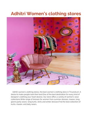 Adhitri Women’s clothing stores
Adhitri women’s clothing stores, the best women’s clothing store in Trivandrum. A
desire to make people look their best.One of the best destination for every kind of
designer’s clothing your heart desires. Our store offers a variety of women’s wear
collections.Wide range of dresses for women from summer dresses, maxies, long
gowns,party wears, long kurtis, skirts and winter dresses.Find the best collection of
kurtis, maxies, and daily wears.
 
