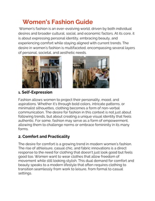 Women’s Fashion Guide
Women's fashion is an ever-evolving world, driven by both individual
desires and broader cultural, social, and economic factors. At its core, it
is about expressing personal identity, embracing beauty, and
experiencing comfort while staying aligned with current trends. The
desire in women’s fashion is multifaceted, encompassing several layers
of personal, societal, and aesthetic needs.
1. Self-Expression
Fashion allows women to project their personality, mood, and
aspirations. Whether it’s through bold colors, intricate patterns, or
minimalist silhouettes, clothing becomes a form of non-verbal
communication. The desire for fashion in this context is not just about
following trends, but about creating a unique visual identity that feels
authentic. For some, fashion may serve as a form of empowerment,
allowing them to challenge norms or embrace femininity in its many
forms.
2. Comfort and Practicality
The desire for comfort is a growing trend in modern women’s fashion.
The rise of athleisure, casual chic, and fabric innovations is a direct
response to the need for clothing that doesn't just look good but feels
good too. Women want to wear clothes that allow freedom of
movement while still looking stylish. This dual demand for comfort and
beauty speaks to a modern lifestyle that often requires clothing to
transition seamlessly from work to leisure, from formal to casual
settings.
 