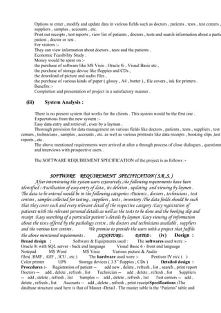 Options to enter , modify and update data in various fields such as doctors , patients , tests , test centers ,
suppliers , samples , accounts , etc.
Print out receipts , test reports , view list of patients , doctors , tests and search information about a partic
patient , doctor or test .
For visitors :-
They can view information about doctors , tests and the patients .
Economic Feasibility Study :
Money would be spent on :-
the purchase of software like MS Visio , Oracle 8i , Visual Basic etc ,
the purchase of storage device like floppies and CDs ,
the download of picture and audio files ,
the purchase of various kinds of paper ( glossy , A4 , butter ) , file covers , ink for printers .
Benefits :-
Completion and presentation of project in a satisfactory manner .
(iii) System Analysis :
There is no present system that works for the clients . This system would be the first one .
Expectations from the new system :-
Easy data entry and retrieval , even by a layman .
Thorough provision for data management on various fields like doctors , patients , tests , suppliers , test
centers , technicians , samples , accounts , etc. as well as various printouts like data receipts , booking slips ,test
reports , etc .
The above mentioned requirements were arrived at after a through process of close dialogues , questionn
and interviews with prospective users .
The SOFTWARE REQUIREMENT SPECIFICATION of the project is as follows :-
SOFTWARE REQUIREMENT SPECIFICATION ( S.R .S. )
After interviewing the system users extensively ,the following requirements have been
identified :-Facilitation of easy entry of data , its deletion , updating and viewing by laymen .
The data to be entered would be in the following categories :Patients , doctors , technicians , test
centres , samples collected for testing , suppliers , tests , inventory .The data fields should be such
that they cover each and every relevant detail of the respective category .Easy registration of
patients with the relevant personal details as well as the tests to be done and the booking slip and
receipt .Easy searching of a particular patient’s details by laymen .Easy viewing of information
about the tests offered by the pathology centre , the doctors and technicians available , suppliers
and the various test centres . We promise to provide the users with a project that fulfils
the above mentioned requirements . SIGNATURE : DATED : (iv) Design :
Broad design : Software & Equipments used : The softwares used were :-
Oracle 8i with SQL server - back end language Visual Basic 6 - front end language
Notepad MS Word MS Visio Various picture & Audio
files( .BMP , .GIF , .ICU , etc.) The hardware used were :- Pentium IV m/c ( )
Color printer UPS Storage devices ( 3.5” floppies , CDs ) Detailed design :
Procedures :- Registration of patient -- add new , delete , refresh , list , search , print report
Doctors -- add , delete , refresh , list Technician -- add , delete , refresh , list Suppliers
-- add , delete , refresh , list Samples -- add , delete , refresh , list Test centers -- add ,
delete , refresh , list Accounts -- add , delete , refresh , print receiptSpecifications :The
database structure used here is that of Master -Detail . The master table is the ‘Patients’ table and
 