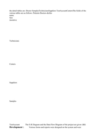 the detail tables are :Doctor SamplesTechniciansSuppliers TestAccountCentersThe fields of the
various tables are as follows :Patients Doctors drefno
name
fees
incentive
Technicians
Centers
Suppliers
Samples
TestAccount The E-R Diagram and the Data Flow Diagram of the project are given :(v)
Development : Various forms and reports were designed on the system and were
 