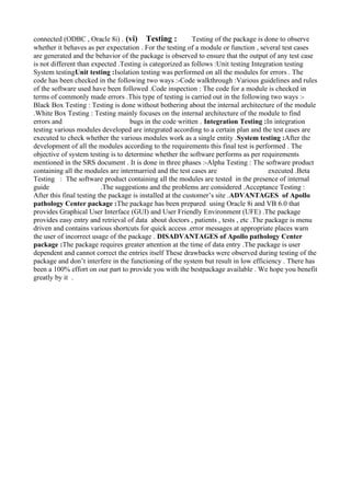 connected (ODBC , Oracle 8i) . (vi) Testing : Testing of the package is done to observe
whether it behaves as per expectation . For the testing of a module or function , several test cases
are generated and the behavior of the package is observed to ensure that the output of any test case
is not different than expected .Testing is categorized as follows :Unit testing Integration testing
System testingUnit testing :Isolation testing was performed on all the modules for errors . The
code has been checked in the following two ways :-Code walkthrough :Various guidelines and rules
of the software used have been followed .Code inspection : The code for a module is checked in
terms of commonly made errors .This type of testing is carried out in the following two ways :-
Black Box Testing : Testing is done without bothering about the internal architecture of the module
.White Box Testing : Testing mainly focuses on the internal architecture of the module to find
errors and bugs in the code written . Integration Testing :In integration
testing various modules developed are integrated according to a certain plan and the test cases are
executed to check whether the various modules work as a single entity .System testing :After the
development of all the modules according to the requirements this final test is performed . The
objective of system testing is to determine whether the software performs as per requirements
mentioned in the SRS document . It is done in three phases :-Alpha Testing : The software product
containing all the modules are intermarried and the test cases are executed .Beta
Testing : The software product containing all the modules are tested in the presence of internal
guide .The suggestions and the problems are considered .Acceptance Testing :
After this final testing the package is installed at the customer’s site .ADVANTAGES of Apollo
pathology Center package :The package has been prepared using Oracle 8i and VB 6.0 that
provides Graphical User Interface (GUI) and User Friendly Environment (UFE) .The package
provides easy entry and retrieval of data about doctors , patients , tests , etc .The package is menu
driven and contains various shortcuts for quick access .error messages at appropriate places warn
the user of incorrect usage of the package . DISADVANTAGES of Apollo pathology Center
package :The package requires greater attention at the time of data entry .The package is user
dependent and cannot correct the entries itself These drawbacks were observed during testing of the
package and don’t interfere in the functioning of the system but result in low efficiency . There has
been a 100% effort on our part to provide you with the bestpackage available . We hope you benefit
greatly by it .
 