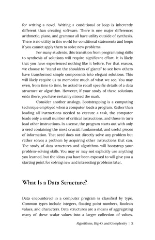 for writing a novel. Writing a conditional or loop is inherently
different than creating software. There is one major difference:
arithmetic, piano, and grammar all have utility outside of synthesis.
There is no utility in this world for conditional statements and loops
if you cannot apply them to solve new problems.
For many students, this transition from programming skills
to synthesis of solutions will require significant effort. It is likely
that you have experienced nothing like it before. For that reason,
we choose to “stand on the shoulders of giants” to see how others
have transformed simple components into elegant solutions. This
will likely require us to memorize much of what we see. You may
even, from time to time, be asked to recall specific details of a data
structure or algorithm. However, if your study of these solutions
ends there, you have certainly missed the mark.
Consider another analogy. Bootstrapping is a computing
technique employed when a computer loads a program. Rather than
loading all instructions needed to execute a task, the computer
loads only a small number of critical instructions, and those in turn
load other instructions. In a sense, the program starts out with only
a seed containing the most crucial, fundamental, and useful pieces
of information. That seed does not directly solve any problem but
rather solves a problem by acquiring other instructions that can.
The study of data structures and algorithms will bootstrap your
problem-solving skills. You may or may not explicitly use anything
you learned, but the ideas you have been exposed to will give you a
starting point for solving new and interesting problems later.
What Is a Data Structure?
Data encountered in a computer program is classified by type.
Common types include integers, floating point numbers, Boolean
values, and characters. Data structures are a means of aggregating
many of these scalar values into a larger collection of values.
Algorithms, Big-O, and Complexity | 3
 