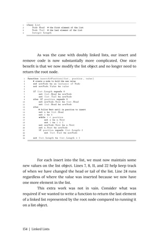 As was the case with doubly linked lists, our insert and
remove code is now substantially more complicated. One nice
benefit is that we now modify the list object and no longer need to
return the root node.
For each insert into the list, we must now maintain some
new values on the list object. Lines 7, 8, 11, and 22 help keep track
of when we have changed the head or tail of the list. Line 24 runs
regardless of where the value was inserted because we now have
one more element in the list.
This extra work was not in vain. Consider what was
required if we wanted to write a function to return the last element
of a linked list represented by the root node compared to running it
on a list object.
154 | Linked Lists
 