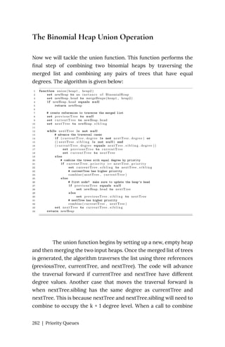 The Binomial Heap Union Operation
Now we will tackle the union function. This function performs the
final step of combining two binomial heaps by traversing the
merged list and combining any pairs of trees that have equal
degrees. The algorithm is given below:
The union function begins by setting up a new, empty heap
and then merging the two input heaps. Once the merged list of trees
is generated, the algorithm traverses the list using three references
(previousTree, currentTree, and nextTree). The code will advance
the traversal forward if currentTree and nextTree have different
degree values. Another case that moves the traversal forward is
when nextTree.sibling has the same degree as currentTree and
nextTree. This is because nextTree and nextTree.sibling will need to
combine to occupy the k + 1 degree level. When a call to combine
262 | Priority Queues
 