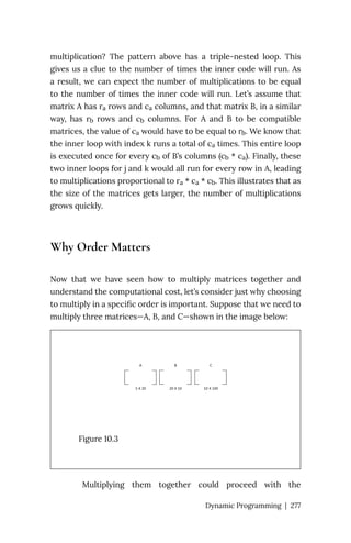multiplication? The pattern above has a triple-nested loop. This
gives us a clue to the number of times the inner code will run. As
a result, we can expect the number of multiplications to be equal
to the number of times the inner code will run. Let’s assume that
matrix A has ra rows and ca columns, and that matrix B, in a similar
way, has rb rows and cb columns. For A and B to be compatible
matrices, the value of ca would have to be equal to rb. We know that
the inner loop with index k runs a total of ca times. This entire loop
is executed once for every cb of B’s columns (cb * ca). Finally, these
two inner loops for j and k would all run for every row in A, leading
to multiplications proportional to ra * ca * cb. This illustrates that as
the size of the matrices gets larger, the number of multiplications
grows quickly.
Why Order Matters
Now that we have seen how to multiply matrices together and
understand the computational cost, let’s consider just why choosing
to multiply in a specific order is important. Suppose that we need to
multiply three matrices—A, B, and C—shown in the image below:
Figure 10.3
Multiplying them together could proceed with the
Dynamic Programming | 277
 