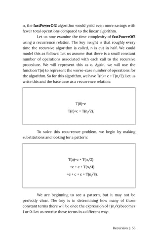 n, the fastPowerOf2 algorithm would yield even more savings with
fewer total operations compared to the linear algorithm.
Let us now examine the time complexity of fastPowerOf2
using a recurrence relation. The key insight is that roughly every
time the recursive algorithm is called, n is cut in half. We could
model this as follows: Let us assume that there is a small constant
number of operations associated with each call to the recursive
procedure. We will represent this as c. Again, we will use the
function T(n) to represent the worse-case number of operations for
the algorithm. So for this algorithm, we have T(n) = c + T(n/2). Let us
write this and the base case as a recurrence relation:
T(0)=c
T(n)=c + T(n/2).
To solve this recurrence problem, we begin by making
substitutions and looking for a pattern:
T(n)=c + T(n/2)
=c + c + T(n/4)
=c + c + c + T(n/8).
We are beginning to see a pattern, but it may not be
perfectly clear. The key is in determining how many of those
constant terms there will be once the expression of T(n/x) becomes
1 or 0. Let us rewrite these terms in a different way:
Recursion | 55
 